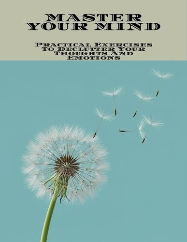 Master Your Mind: Practical Exercises To Declutter Your Thoughts And Emotions