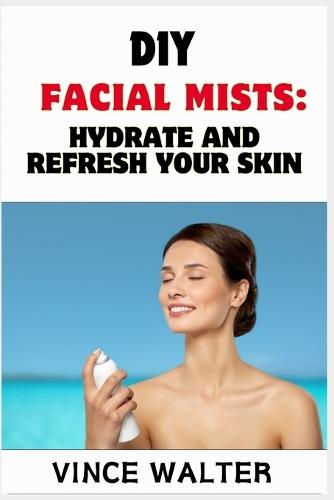 DIY Facial Mists: HYDRATE AND REFRESH YOUR SKIN: Easy Recipes for Radiant Glow and Natural Care