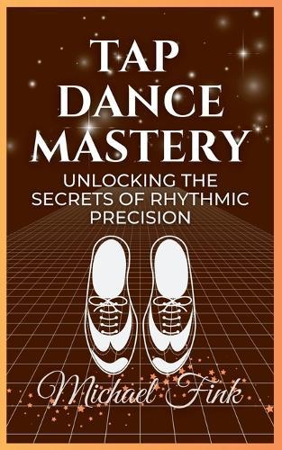 Tap Dance Mastery: Unlocking the Secrets of Rhythmic Precision: From Basic Moves to Advanced Routines-Master the Magic of Tap Dance