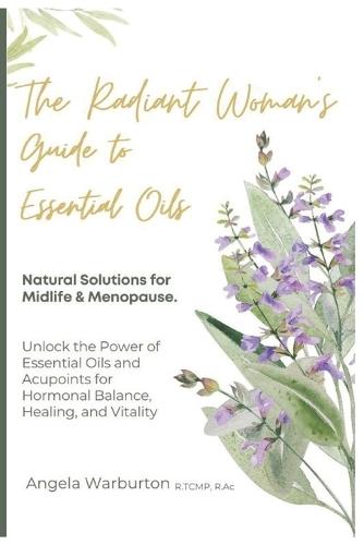 The Radiant Woman's Guide to Essential Oils: Natural Solutions for Midlife & Menopause: Unlock the Power of Essential Oils and Acupoints for Hormonal Balance, Healing, and Vitality