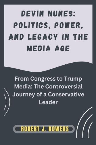 Devin Nunes: Politics, Power, and Legacy in the Media Age: From Congress to Trump Media: The Controversial Journey of a Conservative Leader