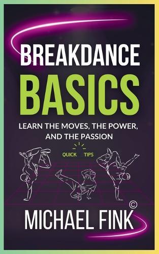 Breakdance Basics: Learn the Moves, the Power, and the Passion: The Ultimate Breakdance Guide with Essential Skills, Techniques, and Performance Tips for Beginners