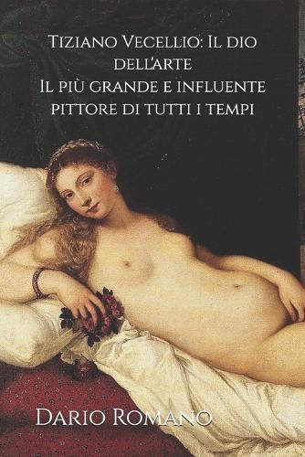 Tiziano Vecellio: Il dio dell'arte: Il più grande e influente pittore di tutti i tempi