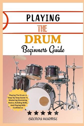 Playing the Drum Beginners Guide: Playing The Drum: A Step-By-Step Guide To Mastering Drumming Basics, Building Skills, And Playing With Confidence