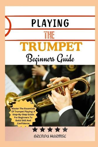 Playing the Trumpet Beginners Guide: Master The Essentials Of Trumpet Playing: A Step-By-Step Guide For Beginners To Build Skill And Confidence