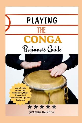 Playing the Conga Beginners Guide: Learn Conga Drumming: Techniques, Music Theory, And Performance Tips For Beginners