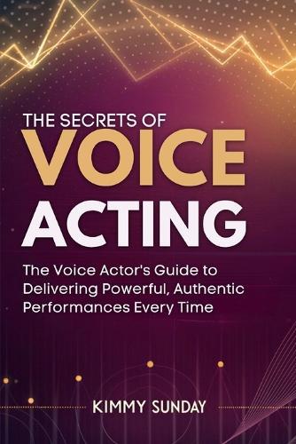 The Secrets of Voice Acting: The Voice Actor's Guide to Delivering Powerful, Authentic Performances Every Time