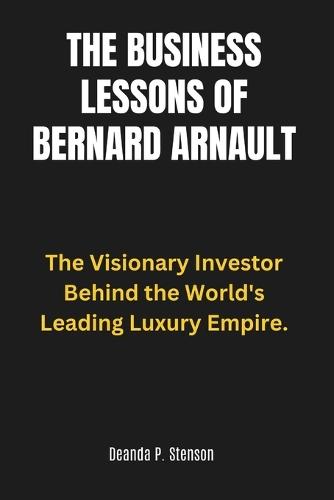 The Business Lessons of Bernard Arnault: The Visionary Investor Behind the World's Leading Luxury Empire.