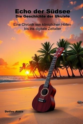 Echo der Südsee - Die Geschichte der Ukulele: Eine Chronik von königlichen Höfen bis ins digitale Zeitalter