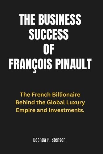 The Business Success of François Pinault: The French Billionaire Behind the Global Luxury Empire and Investments.