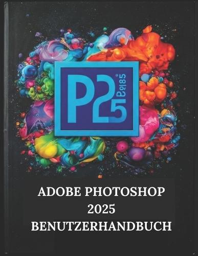 Adobe Photoshop 2025 Benutzerhandbuch: Ihre Schritt-für-Schritt-Anleitung mit illustriertem Handbuch mit Tipps, Tricks und Abkürzungen