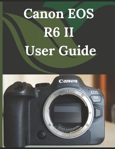 Canon EOS R6 II User Guide: From Beginner to Advanced Mastering the Canon EOS R6 II