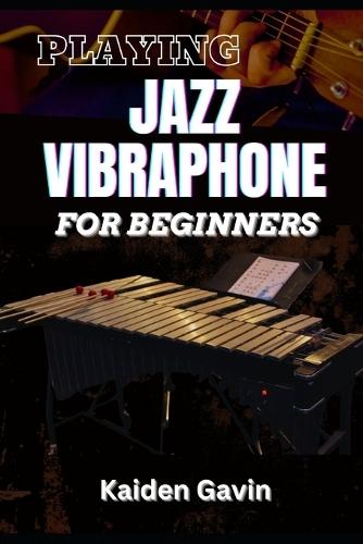 Playing Jazz Vibraphone for Beginners: Essential Techniques, Mallet Control, Mastering Chords, Improvisation, Swing Techniques, And Jazz Theory To Elevate Your Performance