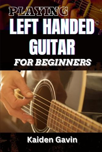 Playing Left Handed Guitar for Beginners: Mastering Chords, Strumming, And Techniques For Southpaw Musicians, Learn Essential Skills, Tuning Tricks, And Lefty-Friendly Methods To Play Like A Pro