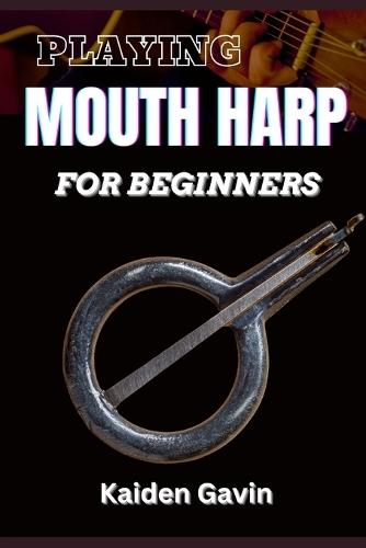 Playing Mouth Harp for Beginners: Master The Basics, Techniques, Rhythms, Essential Exercises, Improve Your Skills, And Unlock Your Musical Potential