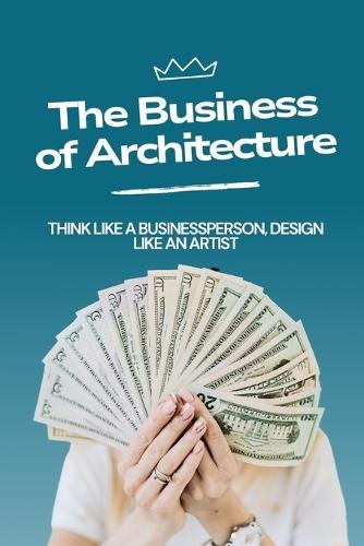 Business of Architecture: Think Like an Entrepreneur, Design Like an Artist.