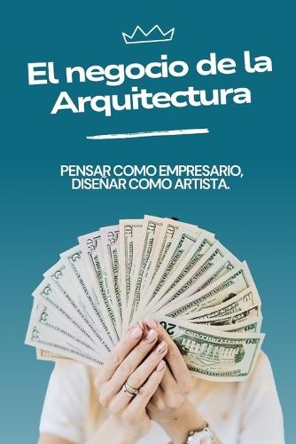 El Negocio de la Arquitectura: Pensar como Empresario, Diseñar como Artista