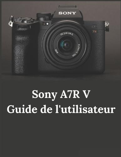 Sony A7R V Guide de l'utilisateur: Guide pratique de la photographie et de la vidéographie avec l'A7R V
