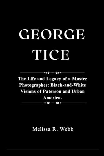 George Tice: The Life and Legacy of a Master Photographer: Black-and-White Visions of Paterson and Urban America