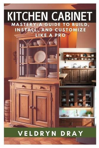 Kitchen Cabinets Mastery: A Guide to Build, Install, and Customize Like a Pro: A Beginner-To-Expert Handbook on Custom Cabinet Making, DIY Installation, and Professional Finishing Techniques for Any Kitchen