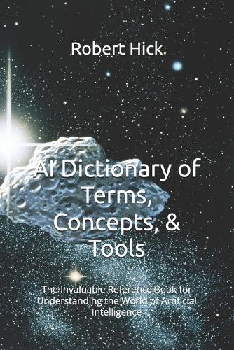 AI Dictionary of Terms, Concepts, & Tools: The Invaluable Reference Book for Understanding the World of Artificial Intelligence