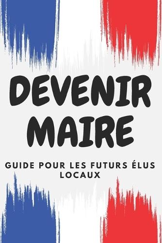 Devenir Maire: Guide pour les futurs élus locaux: Comment transformer votre commune à travers des politiques novatrices