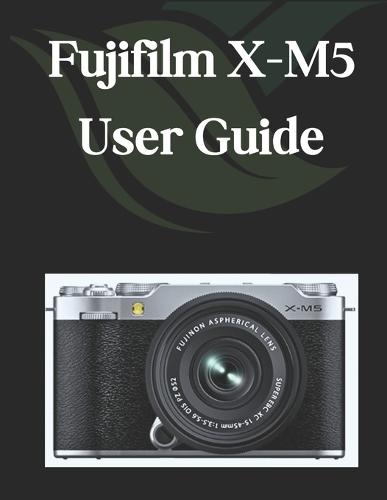 Fujifilm X-M5 User Guide: A Comprehensive and Detailed Manual for Photographers and Creatives for Beginners and Seniors