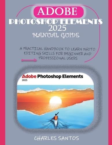 Adobe Photoshop Elements 2025 Manual Guide: A Practical Handbook to Learn Photo Editing Skills for Beginner and Professional Users