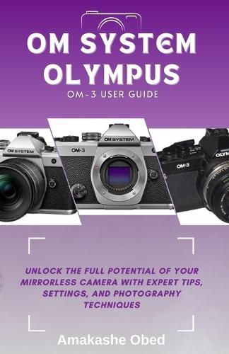 Om System Olympus Om-3 User Guide: Unlock the Full Potential of Your Mirrorless Camera with Expert Tips, Settings, and Photography Techniques