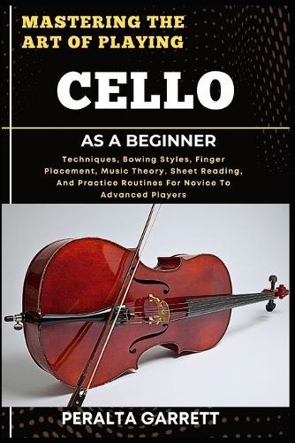 Mastering the Art of Playing Cello as a Beginner: Techniques, Bowing Styles, Finger Placement, Music Theory, Sheet Reading, And Practice Routines For Novice To Advanced Players