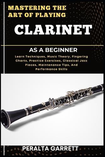 Mastering the Art of Playing Clarinet as a Beginner: Learn Techniques, Music Theory, Fingering Charts, Practice Exercises, Classical Jazz Pieces, Maintenance Tips, And Performance Skills