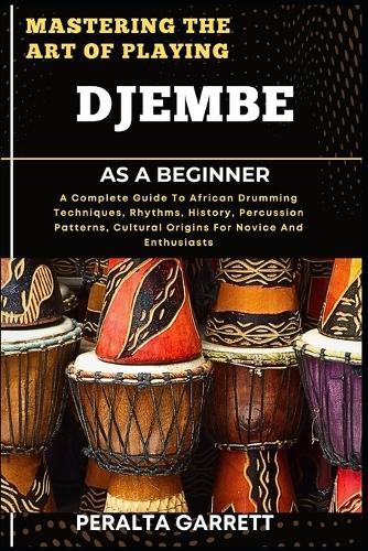 Mastering the Art of Playing Djembe as a Beginner: A Complete Guide To African Drumming Techniques, Rhythms, History, Percussion Patterns, Cultural Origins For Novice And Enthusiasts