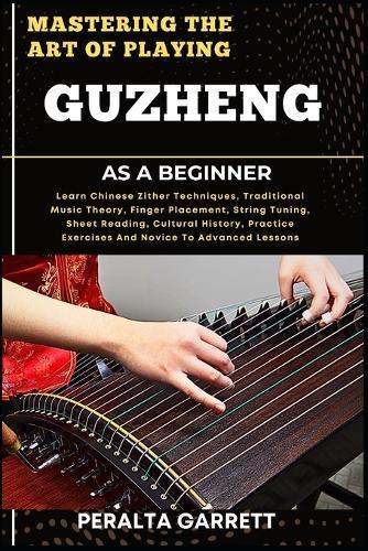 Mastering the Art of Playing Guzheng as a Beginner: Learn Chinese Zither Techniques, Traditional Music Theory, Finger Placement, String Tuning, Sheet Reading, Cultural History, Practice Exercises And Novice To Advanced Lessons