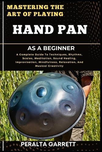 Mastering the Art of Playing Hand Pan as a Beginner: A Complete Guide To Techniques, Rhythms, Scales, Meditation, Sound Healing, Improvisation, Mindfulness, Relaxation, And Musical Creativity