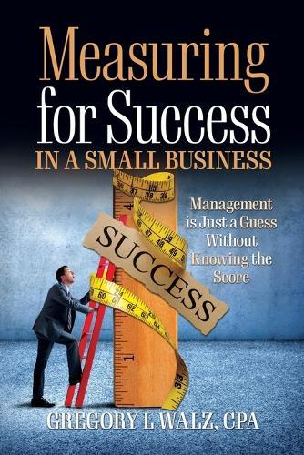 Measuring for Success in a Small Business: Management is Just a Guess Without Knowing the Score