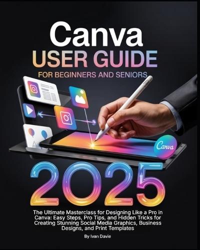 Canva User Guide for Beginners and Seniors: The Ultimate Masterclass for Designing Like a Pro in Canva with Pro Tips, Easy Steps, and Hidden Tricks for Creating Stunning Social Media Posts, Business Designs, and Print Templates.