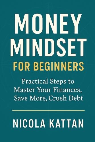 Money Mindset for Beginners: Practical Steps to Master Your Finances, Save More, Crush Debt, and Build Wealth with Confidence