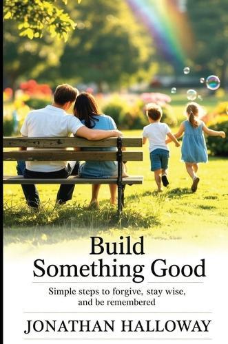 Build Something Good: Simple Steps To Forgive, Stay Wise And Be Remembered