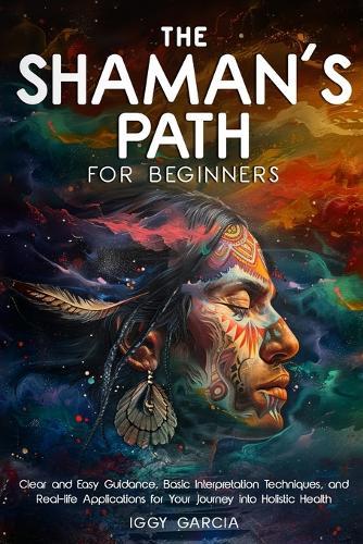 The Shaman's Path for Beginners: Clear and Easy Guidance, Basic Interpretation Techniques, and Real- Life Applications for Your Journey Into Holistic Health