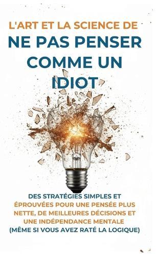 L'Art Et la Science de Ne Pas Penser Comme un Idiot: Des Stratégies Simples et Éprouvées pour une Pensée Plus Nette, de Meilleures Décisions et une Indépendance Mentale (Même Si Vous Avez Raté La Logique)