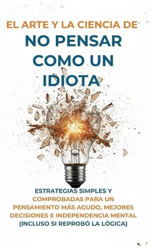 El Arte Y la Ciencia de No Pensar Como un Idiota: Estrategias Simples y Comprobadas para un Pensamiento Más Agudo, Mejores Decisiones e Independencia Mental (Incluso Si Reprobó la Lógica)