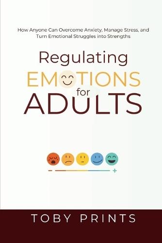 Regulating Emotions for Adults: How Anyone Can Overcome Anxiety, Manage Stress, and Turn Emotional Struggles into Strengths