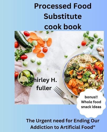 Processed Food Substitute cook book: The Urgent need for Ending Our Addiction to Artificial Food
