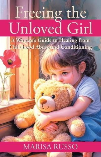 Freeing the Unloved Girl: A Woman's Guide to Healing from Childhood Abuse and Conditioning