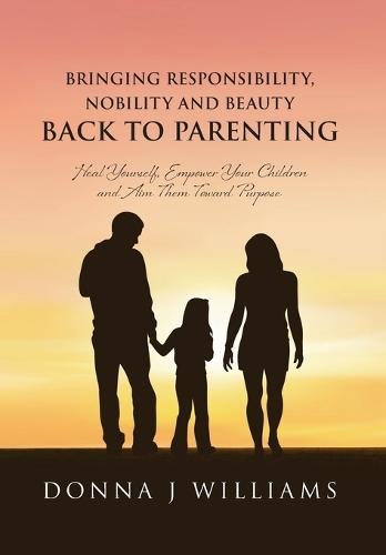 Bringing Responsibility, Nobility and Beauty Back to Parenting: Heal Yourself, Empower Your Children and Aim Them Toward Purpose