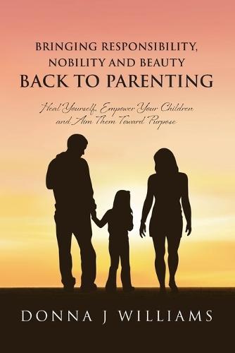 Bringing Responsibility, Nobility and Beauty Back to Parenting: Heal Yourself, Empower Your Children and Aim Them Toward Purpose
