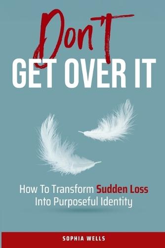 Don't Get Over It: How To Transform Sudden Loss Into Purposeful Identity