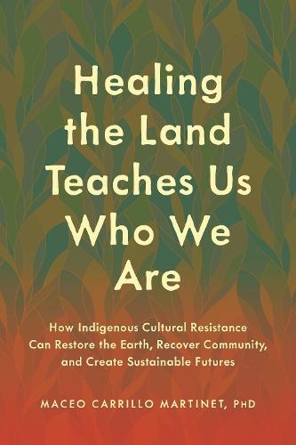 Healing the Land Teaches Us Who We Are: How Indigenous Cultural Resistance Can Restore the Earth, Recover Community, and Create Sustainable Futures