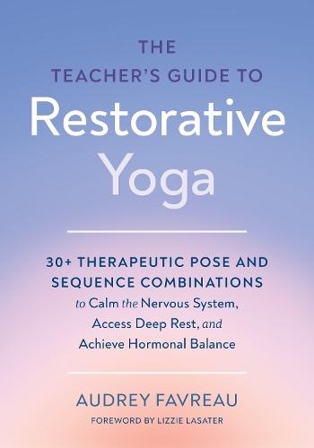 The Teacher's Guide to Restorative Yoga: 30+ Therapeutic Pose and Sequence Combinations to Calm the Nervous System, Access Deep Rest, and Achieve Hormonal Balance