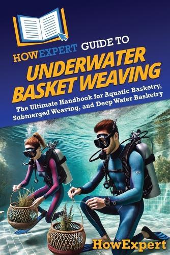 HowExpert Guide to Underwater Basket Weaving: The Ultimate Handbook for Aquatic Basketry, Submerged Weaving, and Deep Water Basketry